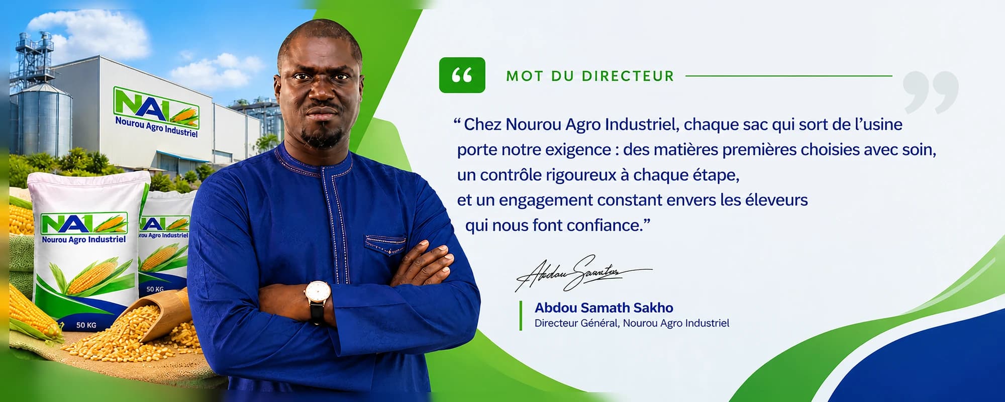 Mot du directeur — « Chez Nourou Agro Industriel, chaque sac qui sort de l'usine porte notre exigence : des matières premières choisies avec soin, un contrôle rigoureux à chaque étape, et un engagement constant envers les éleveurs qui nous font confiance. » Abdou Samath Sakho, Directeur Général, Nourou Agro Industriel.